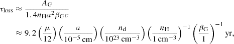 $$ \begin{aligned} \tau _{\rm loss}&\approx \frac{A_{\rm G}}{1.4 n_{\rm H} a^2 \beta _{\rm G}c} \nonumber \\&\approx 9.2 \left(\frac{\mu }{12}\right) \left(\frac{a}{10^{-5}\,\mathrm{cm}}\right) \left(\frac{n_{\rm d}}{10^{23}\,\mathrm{cm}^{-3}}\right) \left(\frac{n_{\rm H}}{1\,\mathrm{cm}^{-3}}\right)^{-1} \left(\frac{\beta _{\rm G}}{1}\right)^{-1} \mathrm{yr}, \end{aligned} $$
