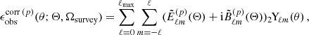 $$ \begin{aligned} \epsilon _{\mathrm{obs} }^{\mathrm{corr} \, (p)}(\theta ; \mathbf \Theta , \Omega _{\mathrm{survey} }) = \sum _{\ell =0}^{\ell _{\mathrm{max} }} \sum _{m=-\ell }^{\ell } (\tilde{E}_{\ell m}^{(p)} (\mathbf \Theta ) + \mathrm{i} \tilde{B}_{\ell m}^{(p)}(\mathbf \Theta )) _{2\!}\mathrm{Y}_{\!\ell m}(\theta ) \,, \end{aligned} $$
