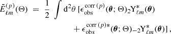 $$ \begin{aligned} \tilde{E}_{\ell m}^{(p)} (\mathbf \Theta )\;= \;\frac{1}{2}\; \int \mathrm{d} ^2&\theta \, [\epsilon _{\mathrm{obs} }^{\mathrm{corr} \, ( p )}(\boldsymbol{\theta }; \mathbf \Theta )_{2\!}\mathrm{Y}^{*}_{\ell m}(\boldsymbol{\theta })\nonumber \\&+ \epsilon _{\mathrm{obs} }^{\mathrm{corr} \, ( p )*}(\boldsymbol{\theta }; \mathbf \Theta ) _{-2\!}\mathrm{Y}^{*}_{\ell m}(\boldsymbol{\theta })]\,, \end{aligned} $$