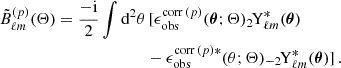 $$ \begin{aligned} \tilde{B}_{\ell m}^{(p)} (\mathbf \Theta ) = \frac{-\mathrm{i} }{2} \int \mathrm{d} ^2{\theta }&\,[\epsilon _{\mathrm{obs} }^{\mathrm{corr} \, ( p )}(\boldsymbol{\theta }; \mathbf \Theta )_{2\!}\mathrm{Y}^{*}_{\ell m}(\boldsymbol{\theta }) \nonumber \\&- \epsilon _{\mathrm{obs} }^{\mathrm{corr} \, ( p )*}(\theta ; \mathbf \Theta )_{-2\!}\mathrm{Y}^{*}_{\ell m}(\boldsymbol{\theta })]\,. \end{aligned} $$