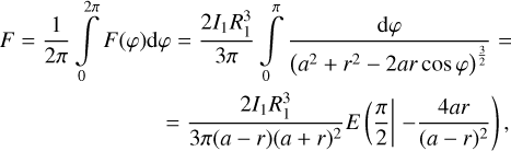 $\eqalign{ & F = {1 \over {2\pi }}\int\limits_0^{2\pi } F (\varphi ){\rm{d}}\varphi = {{2{I_1}R_1^3} \over {3\pi }}\int\limits_0^\pi {{{{\rm{d}}\varphi } \over {{{\left( {{a^2} + {r^2} - 2ar\cos \varphi } \right)}^{{3 \over 2}}}}} = } \cr & \,\,\,\,\,\,\,\,\,\,\,\,\,\,\,\,\,\,\,\,\,\,\,\,\,\,\,\,\,\,\,\,\,\,\,\,\,\,\,\,\,\, = {{2{I_1}R_1^3} \over {3\pi (a - r){{(a + r)}^2}}}E{\pi \over 2}{\mkern 1mu} - {{4ar} \over {{{(a - r)}^2}}}, \cr} $