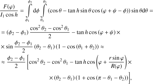$\eqalign{ & {{F(\varphi )} \over {{I_1}\cos h}} = \int\limits_{{\phi _1}}^{{\phi _2}} {d\phi \int\limits_{{\theta _1}}^{{\theta _2}} {(\cos \theta - \tan h\sin \theta \cos (\varphi + \psi - \phi ))\sin \theta {\rm{d}}\theta = } } \cr & \,\, = \left( {{\phi _2} - {\phi _1}} \right){{{{\cos }^2}{\theta _2} - {{\cos }^2}{\theta _1}} \over 2} - \tan h\cos (\varphi + \psi ) \times \cr & \,\, \times \sin {{{\phi _2} - {\phi _1}} \over 2}\left( {{\theta _2} - {\theta _1}} \right)\left( {1 - \cos \left( {{\theta _1} + {\theta _2}} \right)} \right) \approx \cr & \,\, \approx {{{\phi _2} - {\phi _1}} \over 2}\left[ {{{\cos }^2}{\theta _2} - {{\cos }^2}{\theta _1} - \tan h\cos \left( {\varphi + {{r\sin \varphi } \over {R(\varphi )}}} \right) \times } \right. \cr & \left. {\quad \,\,\,\,\,\,\,\,\,\,\,\,\,\,\,\,\,\,\,\,\,\,\,\,\,\,\,\,\,\,\,\,\,\,\,\, \times \left( {{\theta _2} - {\theta _1}} \right)\left( {1 + \cos \left( {\pi - {\theta _1} - {\theta _2}} \right)} \right)} \right], \cr} $