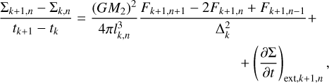 $\matrix{ \hfill {{{{\Sigma _{k + 1,n}} - {\Sigma _{k,n}}} \over {{t_{k + 1}} - {t_k}}} = {{{{\left( {G{M_2}} \right)}^2}} \over {4\pi l_{k,n}^3}}{{{F_{k + 1,n + 1}} - 2{F_{k + 1,n}} + {F_{k + 1,n - 1}}} \over {\Delta _k^2}} + } \cr \hfill {\quad + {{\left( {{{\partial \Sigma } \over {\partial t}}} \right)}_{{\rm{ext}},k + 1,n}},} \cr } $