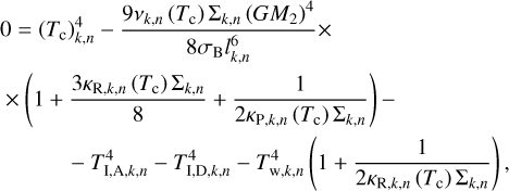$\eqalign{ & 0 = \left( {{T_{\rm{c}}}} \right)_{k,n}^4 - {{9{v_{k,n}}\left( {{T_{\rm{c}}}} \right){\Sigma _{k,n}}{{\left( {G{M_2}} \right)}^4}} \over {8{\sigma _{\rm{B}}}l_{k,n}^6}} \times \cr & \,\, \times \left( {1 + {{3{\kappa _{{\rm{R}},k,n}}\left( {{T_{\rm{c}}}} \right){\Sigma _{k,n}}} \over 8} + {1 \over {2{\kappa _{{\rm{P}},k,n}}\left( {{T_{\rm{c}}}} \right){\Sigma _{k,n}}}}} \right) - \cr & \,\,\,\quad \quad - T_{{\rm{I}},{\rm{A}},k,n}^4 - T_{{\rm{I}},{\rm{D}},k,n}^4 - T_{{\rm{w}},k,n}^4\left( {1 + {1 \over {2{\kappa _{{\rm{R}},k,n}}\left( {{T_{\rm{c}}}} \right){\Sigma _{k,n}}}}} \right), \cr} $