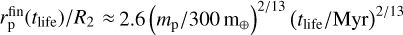 $r_{\rm{p}}^{{\rm{fin}}}\left( {{t_{{\rm{life}}}}} \right)/{R_2} \approx 2.6{\left( {{m_{\rm{p}}}/300{{\rm{m}}_ \oplus }} \right)^{2/13}}{\left( {{t_{{\rm{life}}}}/{\rm{Myr}}} \right)^{2/13}}$