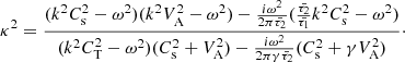 $$ \begin{aligned} \kappa ^2 = \frac{(k^2 C_{\rm s}^2 - \omega ^2)(k^2 V_{\rm A}^2 - \omega ^2) - \frac{i\omega ^2}{2 \pi \bar{\tau _2}}(\frac{\bar{\tau _2}}{\bar{\tau _1}} k^2 C_{\rm s}^2 - \omega ^2)}{(k^2 C_{\rm T}^2 - \omega ^2)(C_{\rm s}^2 + V_{\rm A}^2) - \frac{i\omega ^2}{2 \pi \gamma \bar{\tau _2}}(C_{\rm s}^2 + \gamma V_{\rm A}^2)}\cdot \end{aligned} $$