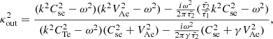 $$ \begin{aligned} \kappa _{\rm out}^2 = \frac{(k^2 C_{\rm se}^2 - \omega ^2)(k^2 V_{\rm Ae}^2 - \omega ^2) - \frac{i\omega ^2}{2 \pi \bar{\tau _2}}(\frac{\bar{\tau _2}}{\bar{\tau _1}} k^2 C_{\rm se}^2 - \omega ^2)}{(k^2 C_{\rm Te}^2 - \omega ^2)(C_{\rm se}^2 + V_{\rm Ae}^2) - \frac{i\omega ^2}{2 \pi \gamma \bar{\tau _2}}(C_{\rm se}^2 + \gamma V_{\rm Ae}^2)}, \end{aligned} $$