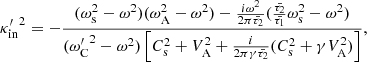 $$ \begin{aligned} {\kappa ^{\prime }_{\rm in}}^2 = -\frac{(\omega _{\rm s}^2 - \omega ^2)(\omega _{\rm A}^2 - \omega ^2) - \frac{i \omega ^2}{2 \pi \bar{\tau _2}}(\frac{\bar{\tau _2}}{\bar{\tau _1}} \omega _{\rm s}^2 - \omega ^2)}{({\omega ^{\prime }_{\rm C}}^2 - \omega ^2)\left[C_{\rm s}^2 + V_{\rm A}^2 + \frac{i}{2 \pi \gamma \bar{\tau _2}}(C_{\rm s}^2 + \gamma V_{\rm A}^2)\right]}, \end{aligned} $$