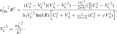 $$ \begin{aligned}&{\kappa ^{\prime }_{0\mathrm{in}}}^2 R^2 = \frac{(C_{\rm s}^2 - {V^{\prime }_{\rm C}}^2)(V_{\rm A}^2 - {V^{\prime }_{\rm C}}^2) - \frac{i {V^{\prime }_{\rm C}}^2}{2 \pi \bar{\tau _2}}(\frac{\bar{\tau _2}}{\bar{\tau _1}} C_{\rm s}^2 - {V^{\prime }_{\rm C}}^2)}{\delta _{0} {V^{\prime }_{\rm C}}^2 \ln (kR)\left[C_{\rm s}^2 + V_{\rm A}^2 + \frac{i}{2 \pi \gamma \bar{\tau _2}}(C_{\rm s}^2 + \gamma V_{\rm A}^2)\right]}, \\ &{V^{\prime }_{\rm C}}^2=\frac{{\omega ^{\prime }_{\rm C}}^2}{k^2}\cdot \end{aligned} $$