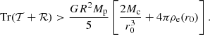 $$ \begin{aligned} \mathrm{Tr}(\mathcal{T} +\mathcal{R} ) > \frac{G R^2 M_{\rm p}}{5}\left[\frac{2 M_{\rm c}}{r_0^3}+4\pi \rho _{\rm e}(r_0)\right]. \end{aligned} $$