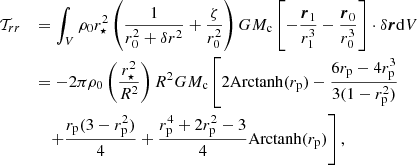 $$ \begin{aligned} \mathcal{T} _{rr} \quad&= \int _V \rho _0 r_\star ^2 \left(\frac{1}{r_0^2+\delta r^2}+\frac{\zeta }{r_0^2}\right)GM_{\rm c}\left[ -\frac{\boldsymbol{r}_1}{r_1^{3}} - \frac{\boldsymbol{r}_0}{r_0^3} \right]\cdot \delta \boldsymbol{r} \mathrm{d}V \nonumber \\&= -2\pi \rho _0 \left(\frac{r_\star ^2}{R^2}\right) R^2 GM_{\rm c} \left[ 2\mathrm{Arctanh}(r_{\rm p}) - \frac{6 r_{\rm p} - 4 r_{\rm p}^3}{3(1-r_{\rm p}^2)} \right.\nonumber \\&\quad \left.+ \frac{r_{\rm p}(3-r_{\rm p}^2)}{4}+\frac{r_{\rm p}^4+2r_{\rm p}^2-3}{4}\mathrm{Arctanh}(r_{\rm p})\right], \end{aligned} $$