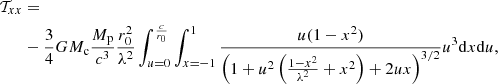 $$ \begin{aligned} \mathcal{T} _{xx}&= \nonumber \\&-\frac{3}{4}GM_{\rm c}\frac{M_{\rm p}}{c^3} \frac{r_0^2}{\lambda ^2} \int _{u=0}^{\frac{c}{r_0}}\int _{x=-1}^{1}\frac{u(1-x^2)}{\left(1+u^2\left(\frac{1-x^2}{\lambda ^2}+x^2\right)+2ux\right)^{3/2}} u^3 \mathrm{d}x \mathrm{d}u, \end{aligned} $$