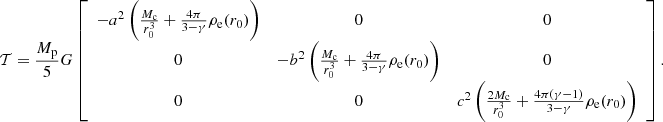 $$ \begin{aligned} \mathcal{T} = \frac{M_{\rm p}}{5}G\left[\begin{array}{ccc} -a^2\left(\frac{M_{\rm c}}{r_0^3}+\frac{4 \pi }{3-\gamma } \rho _{\rm e}(r_0)\right)&0&0 \\ 0&-b^2\left(\frac{M_{\rm c}}{r_0^3}+\frac{4 \pi }{3-\gamma } \rho _{\rm e}(r_0)\right)&0 \\ 0&0&c^2\left(\frac{2M_{\rm c}}{r_0^3}+\frac{4 \pi (\gamma -1)}{3-\gamma } \rho _{\rm e}(r_0)\right) \end{array}\right]. \end{aligned} $$