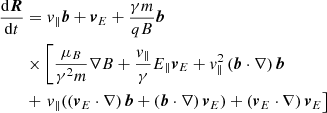 $$ \begin{aligned} \frac{\mathrm{d}\boldsymbol{R}}{\mathrm{d}t}&= v_{\Vert }\boldsymbol{b} + \boldsymbol{v}_{E} + \frac{\gamma m}{qB}\boldsymbol{b} \nonumber \\&\times \left[ \frac{\mu _{B}}{\gamma ^2 m} \nabla B + \frac{v_{\Vert }}{\gamma }E_{\Vert }\boldsymbol{v}_{E} + v_{\Vert }^2\left(\boldsymbol{b}\cdot \nabla \right)\boldsymbol{b} \right. \nonumber \\&+\left. v_{\Vert }( \left(\boldsymbol{v}_{E}\cdot \nabla \right)\boldsymbol{b} + \left(\boldsymbol{b}\cdot \nabla \right)\boldsymbol{v}_{E}) + \left(\boldsymbol{v}_{E}\cdot \nabla \right)\boldsymbol{v}_{E} \right] \end{aligned} $$