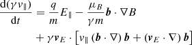 $$ \begin{aligned} \frac{\mathrm{d} (\gamma v_{\Vert })}{\mathrm{d}t}&= \frac{q}{m}E_{\Vert } - \frac{\mu _{B}}{\gamma m}\boldsymbol{b}\cdot \nabla B \nonumber \\&+ \gamma \boldsymbol{v}_{E}\cdot \left[ v_{\Vert }\left(\boldsymbol{b}\cdot \nabla \right)\boldsymbol{b}+ \left(\boldsymbol{v}_{E}\cdot \nabla \right)\boldsymbol{b} \right] \end{aligned} $$