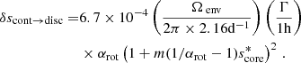 $$ \begin{aligned} \delta s_{\rm cont \rightarrow disc} =&6.7\times 10^{-4}\left(\frac{\Omega _{\text{ env}}}{2\pi \times 2.16 \mathrm{d} ^{-1}}\right)\left(\frac{\Gamma }{1\mathrm{h} }\right) \nonumber \\&\times \alpha _{\rm rot}\left(1+m(1/\alpha _{\rm rot}-1)s_{\rm core}^{*}\right)^{2} \, . \end{aligned} $$