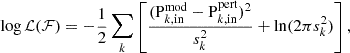 $$ \begin{aligned} \log \mathcal{L} (\mathcal{F} ) = -\frac{1}{2}\sum _{k}{\left[\frac{(\mathrm{P} _{k,\mathrm {in}}^{\mathrm{mod} } - \mathrm{P} _{k,\mathrm {in}}^{\mathrm{pert} })^{2}}{s_{k}^{2}} + \ln (2\pi s_{k}^{2})\right]} \, , \end{aligned} $$
