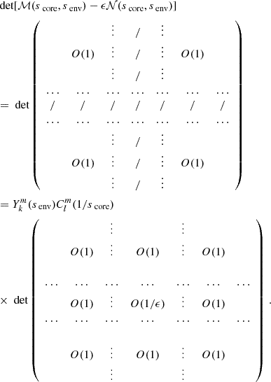 $$ \begin{aligned}&\text{ det}[\mathcal{M} (s_{\text{ core}},s_{\text{ env}})-\epsilon \mathcal{N} (s_{\text{ core}},s_{\text{ env}})] \nonumber \\&=\text{ det}\left(\begin{array}{ccccccc}&\,&\vdots&/&\vdots&\,&\\&O(1)&\vdots&/&\vdots&O(1)&\\&\,&\vdots&/&\vdots&\,&\\ \ldots&\ldots&\ldots&\ldots&\ldots&\ldots&\ldots \\ /&/&/&/&/&/&/ \\ \ldots&\ldots&\ldots&\ldots&\ldots&\ldots&\ldots \\&\,&\vdots&/&\vdots&\,&\\&O(1)&\vdots&/&\vdots&O(1)&\\&\,&\vdots&/&\vdots&\,&\end{array}\right)\nonumber \\&= Y_{k}^{m}(s_{\text{ env}})C_{l}^{m}(1/s_{\text{ core}}) \nonumber \\&\times \text{ det} \left(\begin{array}{ccccccc}&\,&\vdots&\,&\vdots&\,&\\&O(1)&\vdots&O(1)&\vdots&O(1)&\\&\,&\,&\,&\\ \ldots&\ldots&\ldots&\ldots&\ldots&\ldots&\ldots \\&O(1)&\vdots&O(1/\epsilon )&\vdots&O(1)&\\ \ldots&\ldots&\ldots&\ldots&\ldots&\ldots&\ldots \\&\,&\,&\,&\\&O(1)&\vdots&O(1)&\vdots&O(1)&\\&\,&\vdots&\,&\vdots&\,&\end{array}\right) \, . \end{aligned} $$