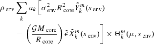 $$ \begin{aligned} \rho _{\text{ env}}&\sum _{k}a_{k} \left [ \sigma _{\text{ env}}^{2}R_{\text{ core}}^{2} \tilde{Y}_{k}^{m}(s_{\text{ env}})\right. \\&- \left. \left( \frac{\mathcal{G} M_{\text{ core}}}{R_{\text{ core}}}\right)\tilde{\epsilon }\tilde{X}_{k}^{m}(s_{\text{ env}}) \right ] \times \Theta _{k}^{m}(\mu , s_{\text{ env}}) \end{aligned} $$