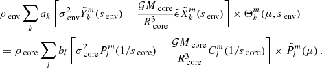 $$ \begin{aligned}&\rho _{\text{ env}}\sum _{k}a_{k}\left [\sigma _{\text{ env}}^{2} \tilde{Y}_{k}^{m}(s_{\text{ env}})\nonumber - \frac{\mathcal{G} M_{\text{ core}}}{R_{\text{ core}}^{3}}\tilde{\epsilon }\tilde{X}_{k}^{m}(s_{\text{ env}}) \right ] \times \Theta _{k}^{m}(\mu , s_{\text{ env}})\nonumber \\&=\rho _{\text{ core}}\sum _{l}b_{l}\left [\sigma _{\text{ core}}^{2} P_{l}^{m}(1/s_{\text{ core}})- \frac{\mathcal{G} M_{\text{ core}}}{R_{\text{ core}}^{3}}C_{l}^{m}(1/s_{\text{ core}}) \right ]\times \tilde{P}_{l}^{m}(\mu ) \, . \end{aligned} $$