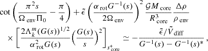$$ \begin{aligned}&\cot \left(\frac{\pi ^{2}s}{\Omega _{\text{ env}}\Pi _0}-\frac{\pi }{4}\right)+\tilde{\epsilon }\left(\frac{\alpha _{\text{ rot}}G^{-1}(s)}{2\Omega _{\text{ env}}}\right)^{2}\frac{\mathcal{G} M_{\text{ core}}}{R_{\text{ core}}^{3}}\frac{\Delta \rho }{\rho _{\text{ env}}} \nonumber \\&\quad \times \Bigg [\frac{2\Lambda _{k}^{m}(G(s))^{1/2}}{\alpha _{\text{ rot}}^{2}G(s)}\Big (\frac{G(s)}{s}\Big )^{2}\Bigg ]_{s_{\text{ core}}^{*}}\simeq -\frac{\tilde{\epsilon }/\tilde{V}_{\text{ diff}}}{G^{-1}(s)-G^{-1}(s)^{*}} \, , \end{aligned} $$