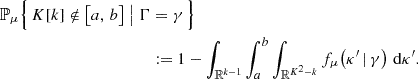 $$ \begin{aligned} \mathbb{P} _{\mu }\Bigl \{\, K[k] \notin \bigl [a,\, b\bigr ] \bigm | \Gamma&= \gamma \,\Bigr \}\nonumber \\&:= 1 - \int _{\mathbb{R} ^{k-1}}\int _{a}^{b}\int _{\mathbb{R} ^{K^2 - k}} f_{\mu }\!\left(\kappa ^{\prime } \,|\, \gamma \right) \, \mathrm{d} \kappa ^{\prime }. \end{aligned} $$