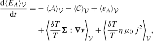 $$ \begin{aligned} \frac{{\mathrm{d} }{\langle E_A\rangle }_{{\mathcal{V} }}}{{\mathrm{d} } t} =&-{\langle \mathcal{A} \rangle }_{{\mathcal{V} }} - {\langle \mathcal{C} \rangle }_{{\mathcal{V} }} + {\langle \varepsilon _A\rangle }_{{\mathcal{V} }} \\&+ \biggl \langle \frac{\delta T}{T} \boldsymbol{\Sigma }:{\boldsymbol{\nabla }}{\boldsymbol{v}} \biggr \rangle _\mathcal{V} + \biggl \langle \frac{\delta T}{T} \eta \,\mu _0\,j^2 \biggr \rangle _\mathcal{V} , \nonumber \end{aligned} $$
