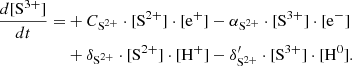 $$ \begin{aligned} \frac{d[\mathrm{S}^{3+}]}{dt} =&+ C_{\mathrm{S}^{2+}} \cdot [\mathrm{S}^{2+}] \cdot [\mathrm{e}^{+}] - \alpha _{\mathrm{S}^{2+}}\cdot [\mathrm{S}^{3+}] \cdot [\mathrm{e}^{-}] \nonumber \\&+ \delta _{\mathrm{S}^{2+}} \cdot [\mathrm{S}^{2+}] \cdot [\mathrm{H}^{+}] - \delta ^{\prime }_{\mathrm{S}^{2+}} \cdot [\mathrm{S}^{3+}]\cdot [\mathrm{H}^0]. \end{aligned} $$