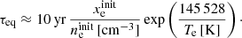 $$ \begin{aligned} \tau _{\rm eq} \approx 10\,\mathrm{yr} \,\frac{x_{\rm e}^\mathrm{init}}{n_{\rm e}^\mathrm{init}\,[\mathrm{cm}^{-3}]} \, \mathrm{exp}\left(\frac{145\,528}{T_{\rm e}\,[\mathrm{K}]}\right)\cdot \end{aligned} $$