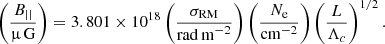 $$ \begin{aligned} \left(\frac{B_{\vert \vert }}{\upmu \,\mathrm{G}}\right)= 3.801\times 10^{18} \left(\frac{\sigma _{\rm RM}}{\mathrm{rad\,m}^{-2}}\right) \left(\frac{N_{\rm e}}{\mathrm{cm}^{-2}}\right) \left(\frac{L}{\Lambda _c}\right)^{1/2}. \end{aligned} $$