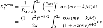 $$ \begin{aligned} X^{n,-m}_{k}&=\dfrac{1}{P_{\mathrm{orb} }} \int _{0}^{2\pi } \left(\dfrac{r_{\mathrm{sep} }}{a}\right)^{n}\cos {(m { v}+k \mathcal{M} )} \mathrm{d} t\\&=\dfrac{(1-e^2)^{n+3/2}}{2\pi }\int _{0}^{2\pi } \dfrac{\cos {(m { v}+k \mathcal{M} )}}{(1+e\cos { v})^{n+2}} \mathrm{d} { v}, \nonumber \end{aligned} $$