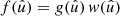 $ f(\hat{u}) = g(\hat{u}) \, w(\hat{u}) $