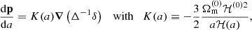 $$ \begin{aligned} \dfrac{\mathrm{d} \mathbf p }{\mathrm{d} a}&= {K}(a) \boldsymbol{\nabla } \left( \Delta ^{-1} \delta \right) \quad \mathrm{with} \quad {K}(a) \equiv -\frac{3}{2} \frac{\Omega _\mathrm{m} ^{(0)} \mathcal{H} ^{(0)2}}{a \mathcal{H} (a)}, \end{aligned} $$