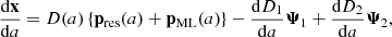 $$ \begin{aligned} \dfrac{\mathrm{d} \mathbf x }{\mathrm{d} a}&= {D}(a) \left\{ \mathbf p _\mathrm{res} (a) + \mathbf p _\mathrm{ML} (a) \right\} - \dfrac{\mathrm{d} D_1}{\mathrm{d} a} \boldsymbol{\Psi }_1 + \dfrac{\mathrm{d} D_2}{\mathrm{d} a} \boldsymbol{\Psi }_2, \end{aligned} $$