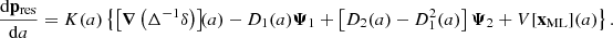 $$ \begin{aligned} \dfrac{\mathrm{d} \mathbf p _\mathrm{res} }{\mathrm{d} a}&= {K}(a) \left\{ \left[ \boldsymbol{\nabla } \left( \Delta ^{-1} \delta \right) \right]\!\!(a) - D_1(a) \boldsymbol{\Psi }_1 + \left[ D_2(a) - D_1^2(a)\right] \boldsymbol{\Psi }_2 + {V}[\mathbf x _\mathrm{ML} ](a) \right\} . \end{aligned} $$