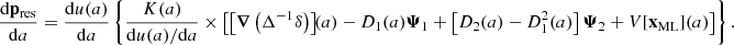 $$ \begin{aligned} \dfrac{\mathrm{d} \mathbf p _\mathrm{res} }{\mathrm{d} a}&= \dfrac{\mathrm{d} u(a)}{\mathrm{d} a} \left\{ \frac{{K}(a)}{\mathrm{d} u(a)/\mathrm{d} a} \times \left[ \left[ \boldsymbol{\nabla } \left( \Delta ^{-1} \delta \right) \right]\!\!(a) - D_1(a) \boldsymbol{\Psi }_1 + \left[ D_2(a) - D_1^2(a) \right] \boldsymbol{\Psi }_2 + {V}[\mathbf x _\mathrm{ML} ](a) \right] \right\} . \end{aligned} $$