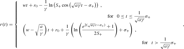 $$ \begin{aligned} r(t) = {\left\{ \begin{array}{ll} \begin{array}{ll} \displaystyle wt+r_0-\frac{1}{\gamma }\ln \left(S_+\cos \left(\sqrt{a\gamma }t -\sigma _+\right)\right)\;, \\& \text{ for}\quad \displaystyle 0\le t\le \frac{1}{\sqrt{a\gamma }}\sigma _+ \end{array}\\ \begin{array}{ll} \displaystyle \left(w-\sqrt{\frac{a}{\gamma }}\right)t+r_0+\frac{1}{\gamma }\left(\ln \left(\frac{e^{2(\sqrt{a\gamma }t-\sigma _+)}+1}{2S_+}\right)+\sigma _+\right)\;, \\& \text{ for}\quad \displaystyle t>\frac{1}{\sqrt{a\gamma }}\sigma _+ \end{array} \end{array}\right.}\;, \end{aligned} $$
