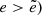 $ e > \tilde{e}) $