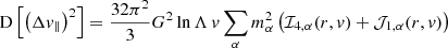 $$ \begin{aligned} \mathrm{D} \left[\left(\Delta v_\parallel \right)^2\right]&= \frac{32 \pi ^2}{3} G^2 \ln \Lambda \, v \sum _\alpha m_\alpha ^2 \left( \mathcal{I} _{4,\alpha } (r,v) + \mathcal{J} _{1,\alpha } (r,v) \right) \end{aligned} $$