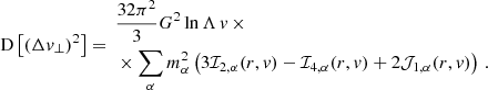 $$ \begin{aligned} \mathrm{D} \left[\left(\Delta v_\perp \right)^2\right]&= \begin{aligned}&\frac{32 \pi ^2}{3} G^2 \ln \Lambda \, v \, \times \\&\times \sum _\alpha m_\alpha ^2 \left( 3\mathcal{I} _{2,\alpha } (r,v) -\mathcal{I} _{4,\alpha } (r,v) + 2\mathcal{J} _{1,\alpha } (r,v) \right) \, . \end{aligned} \end{aligned} $$