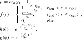 $$ \begin{aligned} \begin{array}{ll} \rho =cr_{u(d)}-1 , \\ f(r) = {\left\{ \begin{array}{ll} 1-\frac{r-r_{\rm cen} }{r_{a} } ,&{ r_{\rm cen}<r<r_{\rm sh} };\\ \frac{r-r_{\rm end}}{r_{b}},&{r_{\rm end}<r\le r_{\rm cen}};\\ 0,&\mathrm{else}. \end{array}\right.}, \\ h(\theta ) = e^{-(\frac{\theta -\pi /2}{\theta _{br} } )^{10} } , \\ g(\phi ) = e^{-(\frac{\phi }{\phi _{br}} )^{10}}, \end{array} \end{aligned} $$