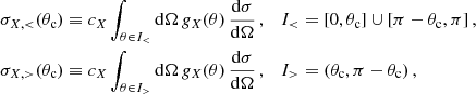 $$ \begin{aligned} \sigma _{X,<}(\theta _{\mathrm{c} })&\equiv c_X \int _{ \theta \in I_{<} } \mathrm{d} \Omega \,g_{X}(\theta ) \,\frac{\mathrm{d} \sigma }{\mathrm{d} \Omega }\,, \quad I_{ < } = [0,\theta _{\mathrm{c} }] \cup [\pi -\theta _{\mathrm{c} }, \pi ] \,, \nonumber \\ \sigma _{X, >}(\theta _{\mathrm{c} })&\equiv c_X \int _{ \theta \in I_{>} } \mathrm{d} \Omega \,g_{X}(\theta ) \,\frac{\mathrm{d} \sigma }{\mathrm{d} \Omega }\,, \quad I_{>} = (\theta _{\mathrm{c} }, \pi - \theta _{\mathrm{c} })\,, \end{aligned} $$