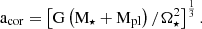 $$ \begin{aligned} \mathrm{a}_{\mathrm{cor}} = \left[ \mathrm{G }\left( \mathrm{M}_{\star } + \mathrm{M}_{\mathrm{pl}} \right)/ \Omega _{\star }^2 \right]^{\frac{1}{3}} .\end{aligned} $$