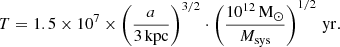$$ \begin{aligned} T = 1.5 \times 10^{7} \times \left(\frac{a}{3\,\mathrm{kpc}}\right)^{3/2} \cdot \left(\frac{10^{12}\,\mathrm{M_\odot }}{M_{\rm sys}}\right)^{1/2}\,\mathrm{yr}. \end{aligned} $$