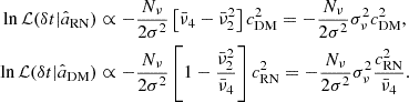 $$ \begin{aligned} \begin{aligned} \ln \mathcal{L} (\delta t | \hat{a}_{\rm RN})&\propto -\frac{N_\nu }{2\sigma ^2} \left[ \bar{\nu }_4 - \bar{\nu }^2_2 \right] c_{\rm DM}^2 = -\frac{N_\nu }{2\sigma ^2} \sigma ^2_\nu c_{\rm DM}^2, \\ \ln \mathcal{L} (\delta t | \hat{a}_{\rm DM})&\propto -\frac{N_\nu }{2\sigma ^2} \left[ 1 - \frac{\bar{\nu }_2^2}{\bar{\nu }_4} \right] c_{\rm RN}^2 = -\frac{N_\nu }{2\sigma ^2} \sigma ^2_\nu \frac{c_{\rm RN}^2}{\bar{\nu }_4}. \end{aligned} \end{aligned} $$