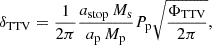 $$ \begin{aligned} \delta _{\mathrm{TTV}}&= \frac{1}{2 \pi } \frac{a_{\rm stop}\,M_{\mathrm{s}}}{a_{\rm p} \, M_{\rm p}} P_{\rm p} \sqrt{\frac{\Phi _{\rm TTV}}{2 \pi }}, \end{aligned} $$