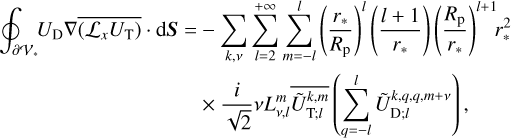 $\eqalign{ & \oint_{\partial {V_*}} {{U_{\rm{D}}}} \nabla \overline {\nabla \left( {{{\cal L}_x}{U_{\rm{T}}}} \right)} \cdot {\rm{d}}{\bf{S}} = - \sum\limits_{k,v} {\sum\limits_{l = 2}^{ + \infty } {\sum\limits_{m = - l}^l {{{\left( {{{{r_*}} \over {{R_{\rm{p}}}}}} \right)}^l}} } } \left( {{{l + 1} \over {{r_*}}}} \right){\left( {{{{R_{\rm{p}}}} \over {{r_*}}}} \right)^{l + 1}}r_*^2 \cr & \,\,\,\,\,\,\,\,\,\,\,\,\,\,\,\,\,\,\,\,\,\,\,\,\,\,\,\,\,\,\,\,\,\,\,\,\,\,\,\,\,\,\,\,\,\,\,\,\,\,\,\,\,\,\,\, \times {i \over {\sqrt 2 }}vL_{v,l}^m\overline {\tilde U_{{\rm{T}};l}^{k,m}} \left( {\sum\limits_{q = - l}^l {\tilde U_{{\rm{D}};l}^{k,q,q,m + \nu }} } \right) \cr} $