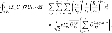 $\eqalign{ & \oint_{\partial {V_*}} {\overline {\left( {{{\cal L}_x}{U_{\rm{T}}}} \right)} } \nabla {U_{\rm{D}}} \cdot {\rm{d}}{\bf{S}} = \sum\limits_{k.v} {\sum\limits_{l = 2}^{ + \infty } {\sum\limits_{m = - l}^l {{{\left( {{{{r_*}} \over {{R_{\rm{p}}}}}} \right)}^l}} } } {l \over {{r_*}}}{\left( {{{{R_{\rm{p}}}} \over {{r_*}}}} \right)^{l + 1}}r_*^2 \cr & \,\,\,\,\,\,\,\,\,\,\,\,\,\,\,\,\,\,\,\,\,\,\,\,\,\,\,\,\,\,\,\,\,\,\,\,\,\,\,\,\,\, \times {i \over {\sqrt 2 }}vL_{v,l}^m\overline {\tilde U_{{\rm{T}};l}^{k,m}} \left( {\sum\limits_{q = - l}^l {\tilde U_{{\rm{D}};l}^{k,q,q,m + v}} } \right). \cr} $