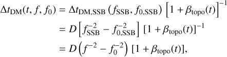 $\matrix{ {\Delta {t_{{\rm{DM}}}}\left( {t,f,{f_0}} \right)} \hfill & { = \Delta {t_{{\rm{DM}},{\rm{SSB}}}}\left( {{f_{{\rm{SSB}}}},{f_{0,{\rm{SSB}}}}} \right){{\left[ {1 + {\beta _{{\rm{topo}}}}(t)} \right]}^{ - 1}}} \hfill \cr {} \hfill & { = D\left[ {f_{{\rm{SSB}}}^{ - 2} - f_{0,{\rm{SSB}}}^{ - 2}} \right]{{\left[ {1 + {\beta _{{\rm{topo}}}}(t)} \right]}^{ - 1}}} \hfill \cr {} \hfill & { = D\left( {{f^{ - 2}} - f_0^{ - 2}} \right)\left[ {1 + {\beta _{{\rm{topo}}}}(t)} \right],} \hfill \cr } $