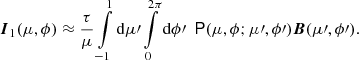 $$ \begin{aligned} \boldsymbol{I}_1 (\mu , \phi ) \approx \frac{\tau }{\mu } \int \limits _{-1}^{1} \mathrm{d}\mu \prime \int \limits _0^{2\pi } \mathrm{d}\phi \prime \ \ \mathsf P (\mu , \phi ; \mu \prime , \phi \prime )\boldsymbol{B} (\mu \prime , \phi \prime ). \end{aligned} $$